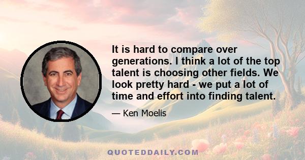 It is hard to compare over generations. I think a lot of the top talent is choosing other fields. We look pretty hard - we put a lot of time and effort into finding talent.