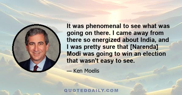 It was phenomenal to see what was going on there. I came away from there so energized about India, and I was pretty sure that [Narenda] Modi was going to win an election that wasn't easy to see.