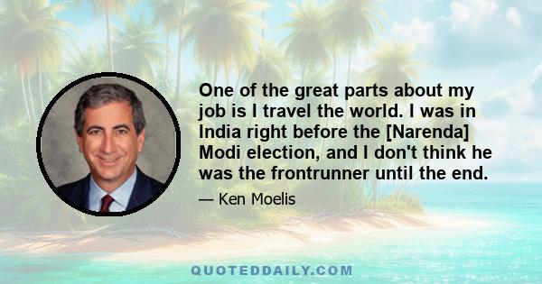 One of the great parts about my job is I travel the world. I was in India right before the [Narenda] Modi election, and I don't think he was the frontrunner until the end.