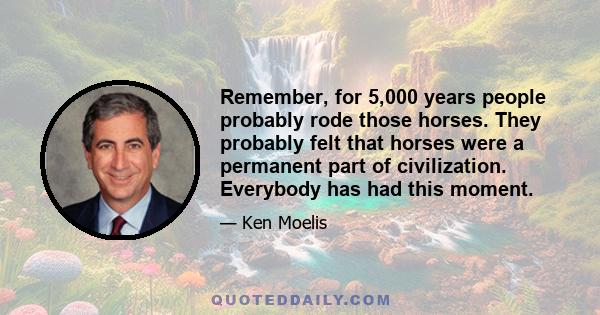 Remember, for 5,000 years people probably rode those horses. They probably felt that horses were a permanent part of civilization. Everybody has had this moment.