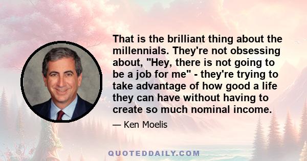 That is the brilliant thing about the millennials. They're not obsessing about, Hey, there is not going to be a job for me - they're trying to take advantage of how good a life they can have without having to create so