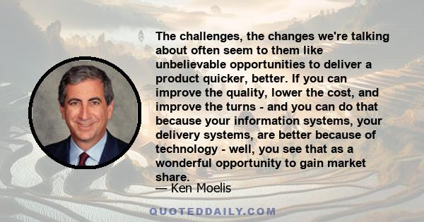 The challenges, the changes we're talking about often seem to them like unbelievable opportunities to deliver a product quicker, better. If you can improve the quality, lower the cost, and improve the turns - and you