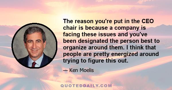 The reason you're put in the CEO chair is because a company is facing these issues and you've been designated the person best to organize around them. I think that people are pretty energized around trying to figure