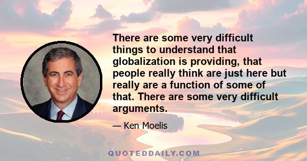 There are some very difficult things to understand that globalization is providing, that people really think are just here but really are a function of some of that. There are some very difficult arguments.