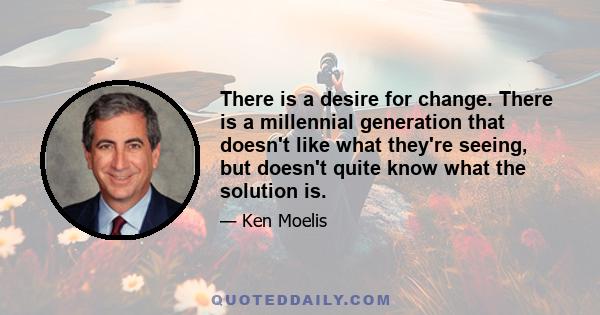 There is a desire for change. There is a millennial generation that doesn't like what they're seeing, but doesn't quite know what the solution is.