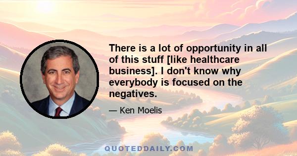 There is a lot of opportunity in all of this stuff [like healthcare business]. I don't know why everybody is focused on the negatives.