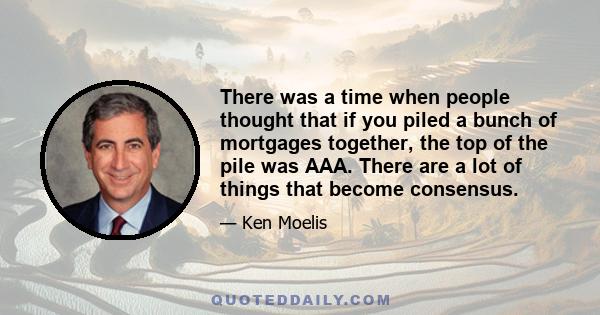 There was a time when people thought that if you piled a bunch of mortgages together, the top of the pile was AAA. There are a lot of things that become consensus.