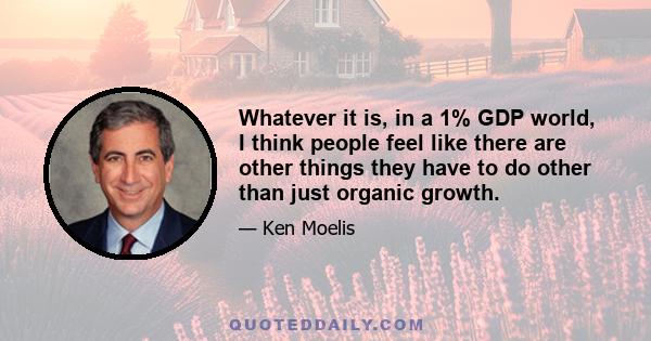 Whatever it is, in a 1% GDP world, I think people feel like there are other things they have to do other than just organic growth.