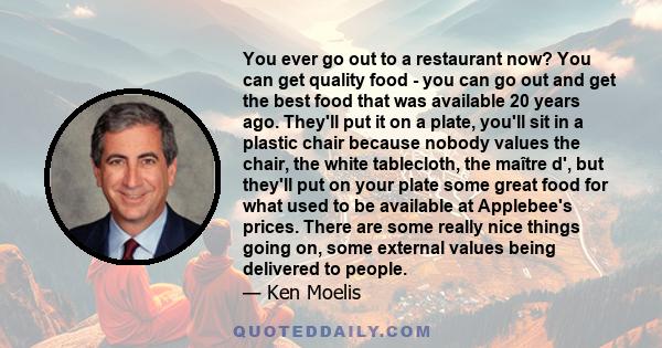 You ever go out to a restaurant now? You can get quality food - you can go out and get the best food that was available 20 years ago. They'll put it on a plate, you'll sit in a plastic chair because nobody values the