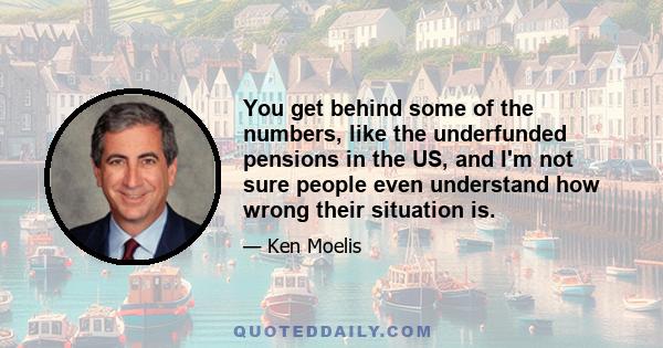 You get behind some of the numbers, like the underfunded pensions in the US, and I'm not sure people even understand how wrong their situation is.