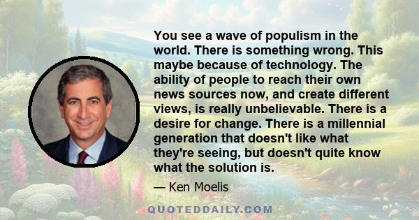 You see a wave of populism in the world. There is something wrong. This maybe because of technology. The ability of people to reach their own news sources now, and create different views, is really unbelievable. There