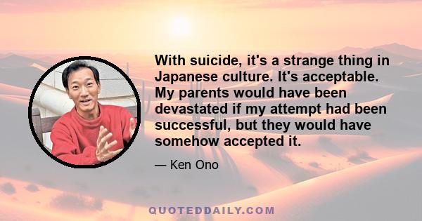 With suicide, it's a strange thing in Japanese culture. It's acceptable. My parents would have been devastated if my attempt had been successful, but they would have somehow accepted it.