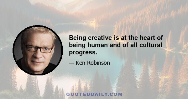 Being creative is at the heart of being human and of all cultural progress.