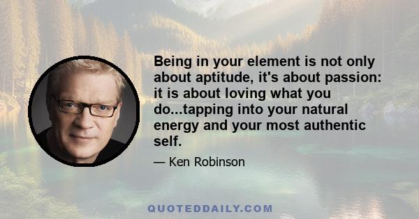 Being in your element is not only about aptitude, it's about passion: it is about loving what you do...tapping into your natural energy and your most authentic self.