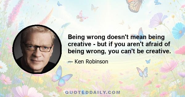 Being wrong doesn't mean being creative - but if you aren't afraid of being wrong, you can't be creative.