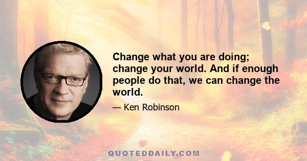 Change what you are doing; change your world. And if enough people do that, we can change the world.