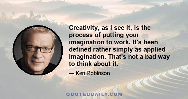 Creativity, as I see it, is the process of putting your imagination to work. It's been defined rather simply as applied imagination. That's not a bad way to think about it.