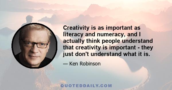 Creativity is as important as literacy and numeracy, and I actually think people understand that creativity is important - they just don't understand what it is.