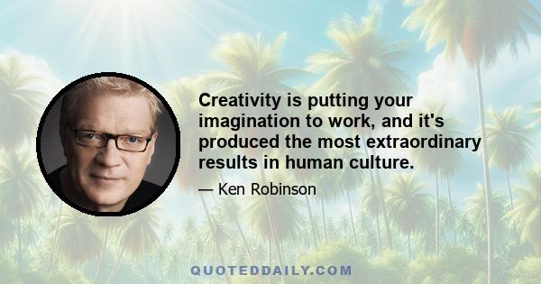 Creativity is putting your imagination to work, and it's produced the most extraordinary results in human culture.