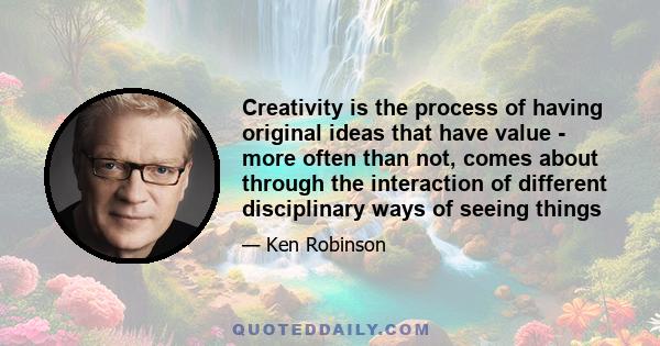 Creativity is the process of having original ideas that have value - more often than not, comes about through the interaction of different disciplinary ways of seeing things