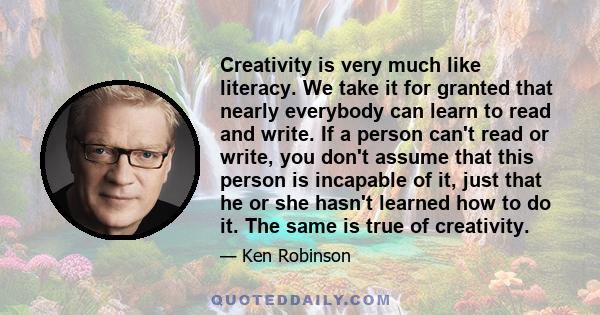 Creativity is very much like literacy. We take it for granted that nearly everybody can learn to read and write. If a person can't read or write, you don't assume that this person is incapable of it, just that he or she 