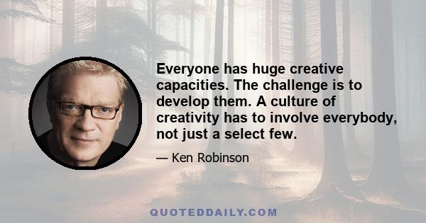 Everyone has huge creative capacities. The challenge is to develop them. A culture of creativity has to involve everybody, not just a select few.