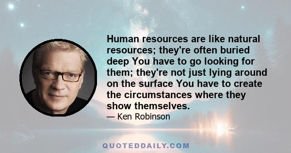 Human resources are like natural resources; they're often buried deep You have to go looking for them; they're not just lying around on the surface You have to create the circumstances where they show themselves.