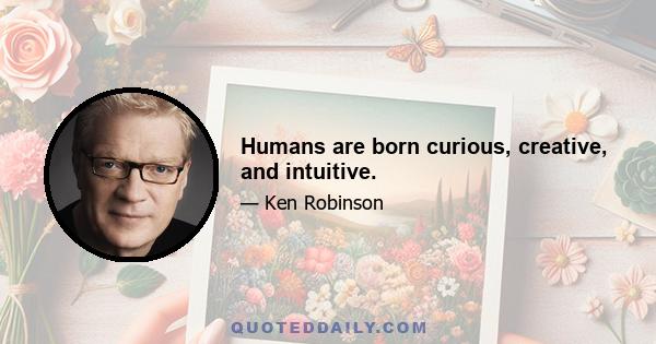 Humans are born curious, creative, and intuitive.