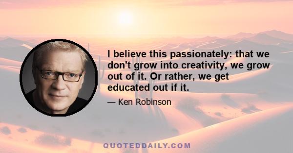 I believe this passionately: that we don't grow into creativity, we grow out of it. Or rather, we get educated out if it.