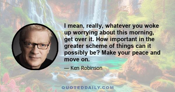 I mean, really, whatever you woke up worrying about this morning, get over it. How important in the greater scheme of things can it possibly be? Make your peace and move on.