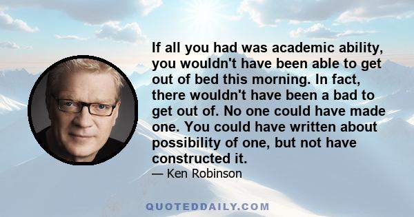 If all you had was academic ability, you wouldn't have been able to get out of bed this morning. In fact, there wouldn't have been a bad to get out of. No one could have made one. You could have written about