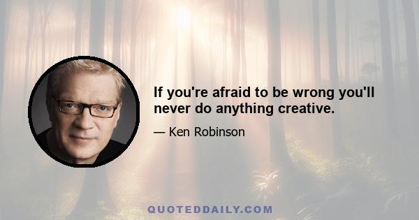 If you're afraid to be wrong you'll never do anything creative.