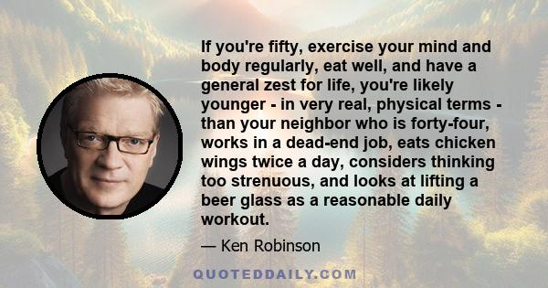 If you're fifty, exercise your mind and body regularly, eat well, and have a general zest for life, you're likely younger - in very real, physical terms - than your neighbor who is forty-four, works in a dead-end job,