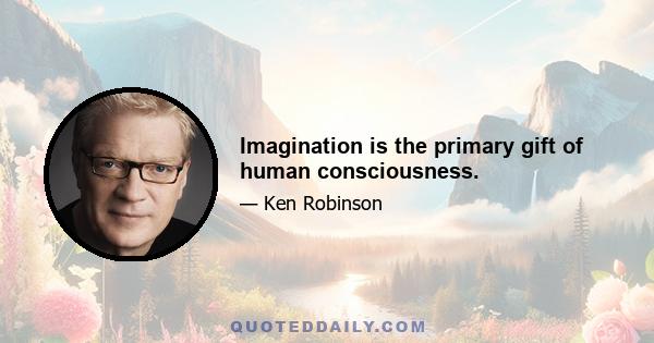 Imagination is the primary gift of human consciousness.