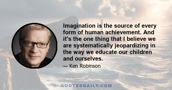 Imagination is the source of every form of human achievement. And it's the one thing that I believe we are systematically jeopardizing in the way we educate our children and ourselves.