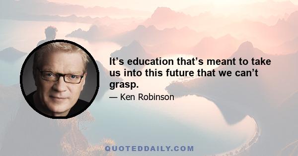 It’s education that’s meant to take us into this future that we can’t grasp.