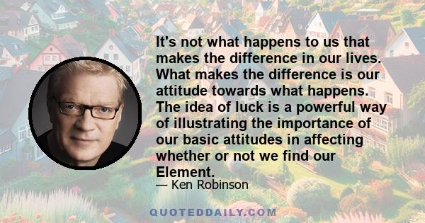 It's not what happens to us that makes the difference in our lives. What makes the difference is our attitude towards what happens. The idea of luck is a powerful way of illustrating the importance of our basic