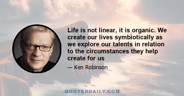 Life is not linear, it is organic. We create our lives symbiotically as we explore our talents in relation to the circumstances they help create for us