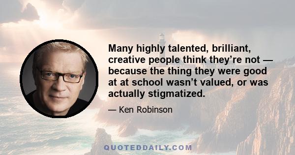 Many highly talented, brilliant, creative people think they’re not — because the thing they were good at at school wasn’t valued, or was actually stigmatized.