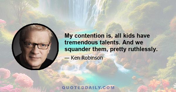 My contention is, all kids have tremendous talents. And we squander them, pretty ruthlessly.