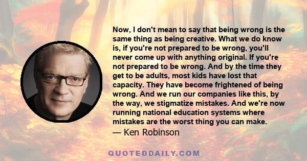 Now, I don't mean to say that being wrong is the same thing as being creative. What we do know is, if you're not prepared to be wrong, you'll never come up with anything original. If you're not prepared to be wrong. And 