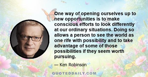 One way of opening ourselves up to new opportunities is to make conscious efforts to look differently at our ordinary situations. Doing so allows a person to see the world as one rife with possibility and to take