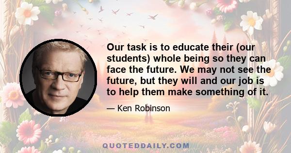 Our task is to educate their (our students) whole being so they can face the future. We may not see the future, but they will and our job is to help them make something of it.