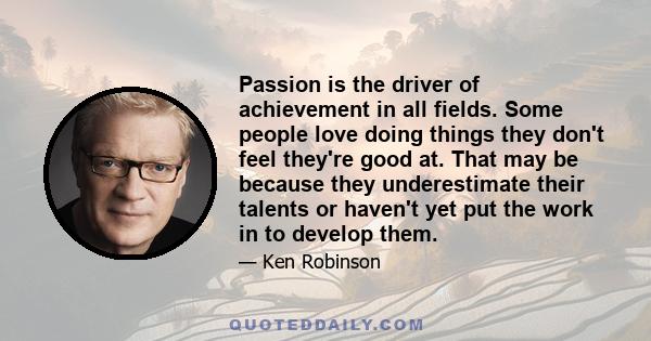 Passion is the driver of achievement in all fields. Some people love doing things they don't feel they're good at. That may be because they underestimate their talents or haven't yet put the work in to develop them.