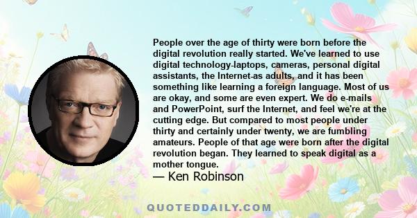 People over the age of thirty were born before the digital revolution really started. We've learned to use digital technology-laptops, cameras, personal digital assistants, the Internet-as adults, and it has been