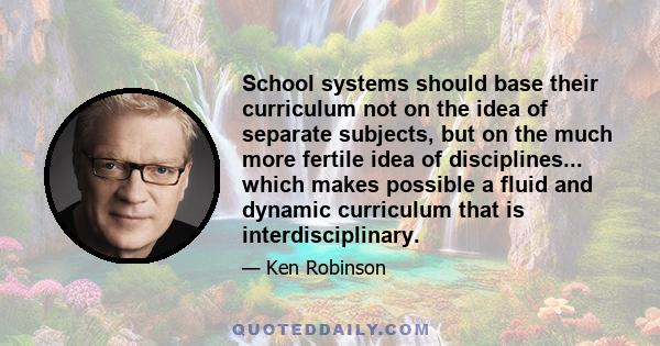 School systems should base their curriculum not on the idea of separate subjects, but on the much more fertile idea of disciplines... which makes possible a fluid and dynamic curriculum that is interdisciplinary.