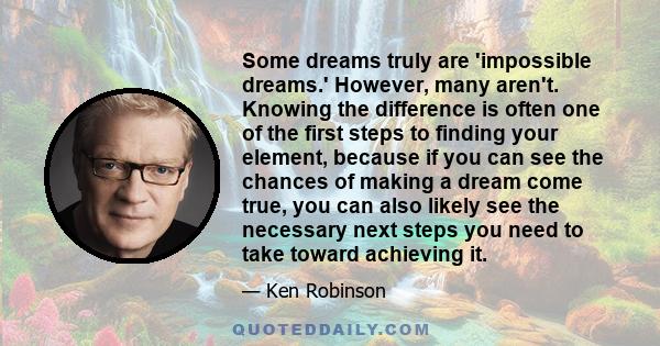 Some dreams truly are 'impossible dreams.' However, many aren't. Knowing the difference is often one of the first steps to finding your element, because if you can see the chances of making a dream come true, you can