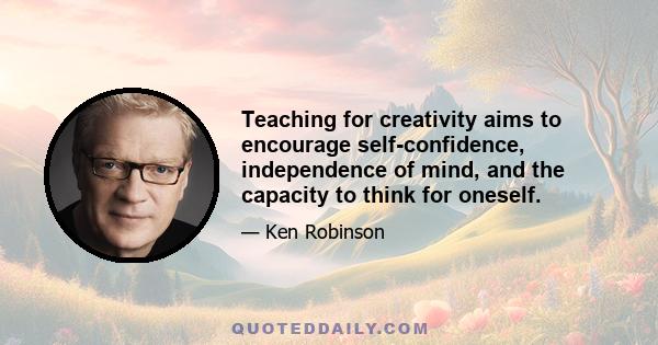 Teaching for creativity aims to encourage self-confidence, independence of mind, and the capacity to think for oneself.