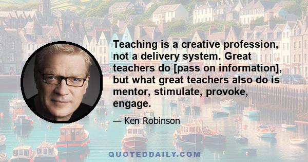 Teaching is a creative profession, not a delivery system. Great teachers do [pass on information], but what great teachers also do is mentor, stimulate, provoke, engage.