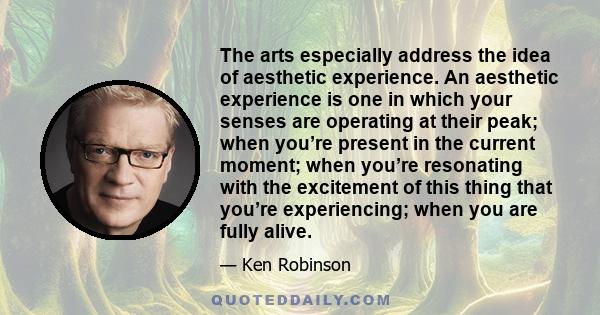 The arts especially address the idea of aesthetic experience. An aesthetic experience is one in which your senses are operating at their peak; when you’re present in the current moment; when you’re resonating with the